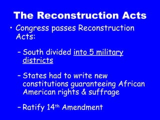 The Reconstruction Acts Congress passes Reconstruction Acts: South divided  into 5 military districts States had to write new constitutions guaranteeing African American rights & suffrage Ratify 14 th  Amendment 