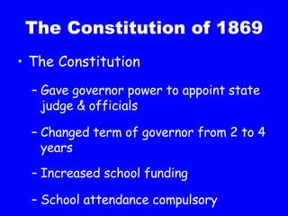 The Constitution of 1869 The Constitution Gave governor power to appoint state judge & officials Changed term of governor from 2 to 4 years Increased school funding School attendance compulsory  