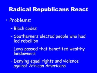 Radical Republicans React Problems: Black codes Southerners elected people who had led rebellion Laws passed that benefited wealthy landowners Denying equal rights and violence against African Americans 