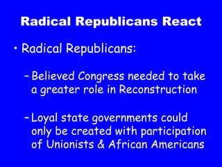 Radical Republicans React Radical Republicans: Believed Congress needed to take a greater role in Reconstruction Loyal state governments could only be created with participation of Unionists & African Americans 