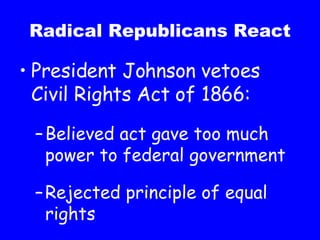 Radical Republicans React President Johnson vetoes Civil Rights Act of 1866: Believed act gave too much power to federal government Rejected principle of equal rights 