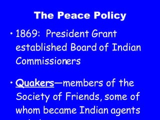 The Peace Policy 1869:  President Grant established Board of Indian Commissioners Quakers —members of the Society of Friends, some of whom became Indian agents to help prevent war 