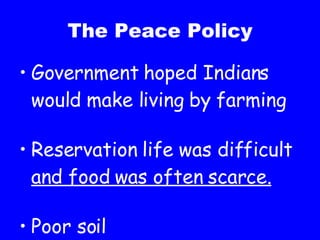 The Peace Policy Government hoped Indians would make living by farming Reservation life was difficult  and food was often scarce. Poor soil 