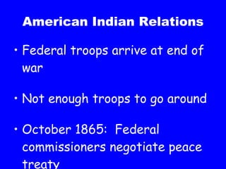 American Indian Relations Federal troops arrive at end of war Not enough troops to go around October 1865:  Federal commissioners negotiate peace treaty 