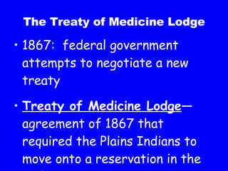 The Treaty of Medicine Lodge 1867:  federal government attempts to negotiate a new treaty Treaty of Medicine Lodge —agreement of 1867 that required the Plains Indians to move onto a reservation in the Indian Territory 