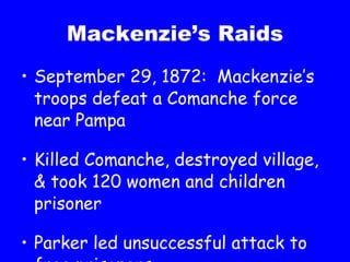 Mackenzie’s Raids September 29, 1872:  Mackenzie’s troops defeat a Comanche force near Pampa Killed Comanche, destroyed village, & took 120 women and children prisoner Parker led unsuccessful attack to free prisoners 