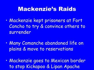Mackenzie’s Raids Mackenzie kept prisoners at Fort Concho to try & convince others to surrender Many Comanche abandoned life on plains & move to reservations Mackenzie goes to Mexican border to stop Kickapoo & Lipan Apache attacks 