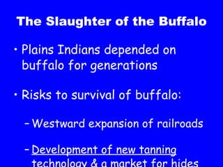The Slaughter of the Buffalo Plains Indians depended on buffalo for generations Risks to survival of buffalo: Westward expansion of railroads Development of new tanning technology & a market for hides 