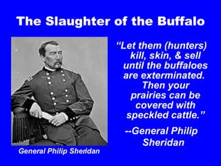 The Slaughter of the Buffalo “ Let them (hunters) kill, skin, & sell until the buffaloes are exterminated.  Then your prairies can be covered with speckled cattle.” --General Philip Sheridan   General Philip Sheridan 