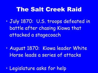 The Salt Creek Raid July 1870:  U.S. troops defeated in battle after chasing Kiowa that attacked a stagecoach August 1870:  Kiowa leader White Horse leads a series of attacks Legislature asks for help 