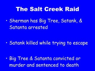 The Salt Creek Raid Sherman has Big Tree, Satank, & Satanta arrested Satank killed while trying to escape Big Tree & Satanta convicted or murder and sentenced to death 