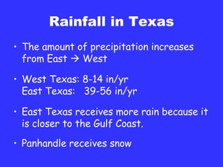 Rainfall in Texas The amount of precipitation increases from East    West West Texas: 8-14 in/yr East Texas:  39-56 in/yr East Texas receives more rain because it is closer to the Gulf Coast. Panhandle receives snow 