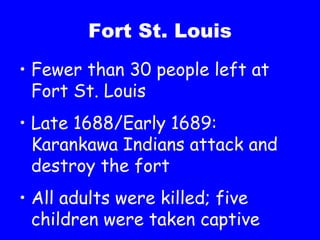 Fort St. Louis Fewer than 30 people left at Fort St. Louis Late 1688/Early 1689:  Karankawa Indians attack and destroy the fort All adults were killed; five children were taken captive 