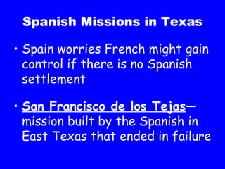 Spanish Missions in Texas Spain worries French might gain control if there is no Spanish settlement San Francisco de los Tejas —mission built by the Spanish in East Texas that ended in failure 
