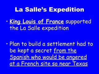 La Salle’s Expedition King Louis of France  supported the La Salle expedition Plan to build a settlement had to be kept a secret  from the Spanish who would be angered at a French site so near Texas 