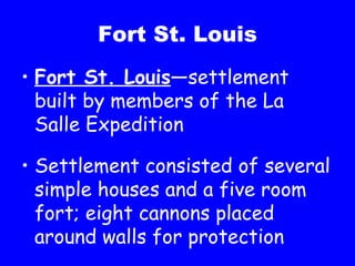 Fort St. Louis Fort St. Louis —settlement built by members of the La Salle Expedition Settlement consisted of several simple houses and a five room fort; eight cannons placed around walls for protection 
