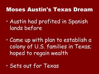 Moses Austin's Texas Dream Austin had profited in Spanish lands before Came up with plan to establish a colony of U.S. families in Texas; hoped to regain wealth Sets out for Texas 