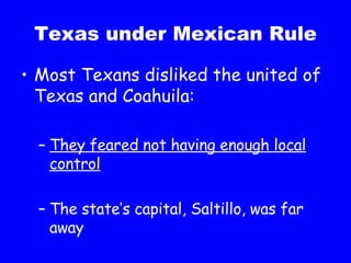 Texas under Mexican Rule Most Texans disliked the united of Texas and Coahuila: They feared not having enough local control The state’s capital, Saltillo, was far away 