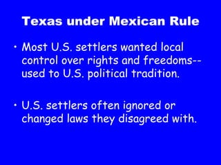 Texas under Mexican Rule Most U.S. settlers wanted local control over rights and freedoms--used to U.S. political tradition. U.S. settlers often ignored or changed laws they disagreed with. 