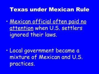 Texas under Mexican Rule Mexican official often paid no attention  when U.S. settlers ignored their laws. Local government became a mixture of Mexican and U.S. practices. 