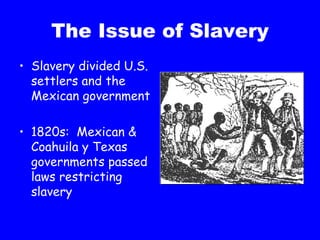 The Issue of Slavery Slavery divided U.S. settlers and the Mexican government 1820s:  Mexican & Coahuila y Texas governments passed laws restricting slavery 