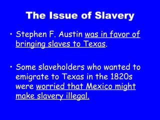 The Issue of Slavery Stephen F. Austin  was in favor of bringing slaves to Texas . Some slaveholders who wanted to emigrate to Texas in the 1820s were  worried that Mexico might make slavery illegal. 