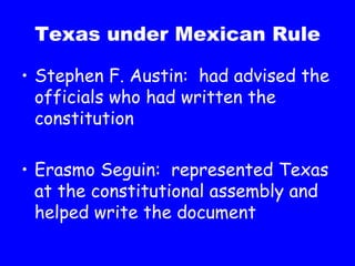 Texas under Mexican Rule Stephen F. Austin:  had advised the officials who had written the constitution Erasmo Seguin:  represented Texas at the constitutional assembly and helped write the document 
