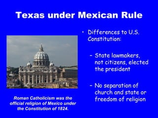 Texas under Mexican Rule Differences to U.S. Constitution: State lawmakers, not citizens, elected the president No separation of church and state or freedom of religion Roman Catholicism was the official religion of Mexico under the Constitution of 1824. 