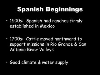 Spanish Beginnings
• 1500s: Spanish had ranches firmly
established in Mexico
• 1700s: Cattle moved northward to
support missions in Rio Grande & San
Antonio River Valleys
• Good climate & water supply
 