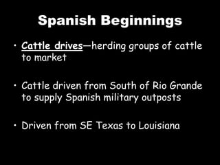 Spanish Beginnings
• Cattle drives—herding groups of cattle
to market
• Cattle driven from South of Rio Grande
to supply Spanish military outposts
• Driven from SE Texas to Louisiana
 