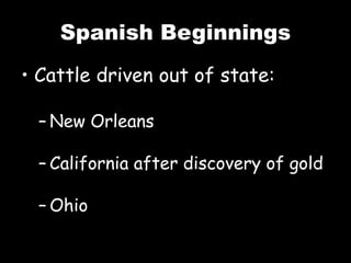Spanish Beginnings
• Cattle driven out of state:
– New Orleans
– California after discovery of gold
– Ohio
 