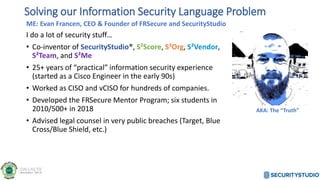 ME: Evan Francen, CEO & Founder of FRSecure and SecurityStudio
I do a lot of security stuff…
• Co-inventor of SecurityStudio®, S²Score, S²Org, S²Vendor,
S²Team, and S²Me
• 25+ years of “practical” information security experience
(started as a Cisco Engineer in the early 90s)
• Worked as CISO and vCISO for hundreds of companies.
• Developed the FRSecure Mentor Program; six students in
2010/500+ in 2018
• Advised legal counsel in very public breaches (Target, Blue
Cross/Blue Shield, etc.)
Solving our Information Security Language Problem
AKA: The “Truth”
 