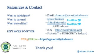 Resources & Contact
Want to participate?
Want to partner?
Want these slides?
LET’S WORK TOGETHER!
S2Org/S2Score – https://app.securitystudio.com
• Email: efrancen@securitystudio.com
• @evanfrancen
• @StudioSecurity
#S2Roadshow
• Blog - https://evanfrancen.com
• Podcast (The UNSECURITY Podcast)
Thank you!
 