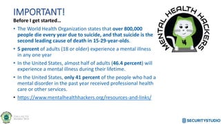 IMPORTANT!
Before I get started…
• The World Health Organization states that over 800,000
people die every year due to suicide, and that suicide is the
second leading cause of death in 15-29-year-olds.
• 5 percent of adults (18 or older) experience a mental illness
in any one year
• In the United States, almost half of adults (46.4 percent) will
experience a mental illness during their lifetime.
• In the United States, only 41 percent of the people who had a
mental disorder in the past year received professional health
care or other services.
• https://www.mentalhealthhackers.org/resources-and-links/
 