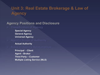 Agency Positions and Disclosure
 Classification of Agency
› Special Agency
› General Agency
› Universal Agency
 Agent’s Scope of Authority
› Actual Authority
 Roles in Agency Relationships
› Principal - Client
› Agent - Broker
› Third Party – Customer
› Multiple Listing Service (MLS)
 