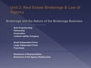 Brokerage and the Nature of the Brokerage Business
 Types of Business Ownership
› Sole Proprietorship
› Partnership
› Corporation
› Limited Liability Company
 Size of the Brokerage
› Small Independent Firms
› Large Independent Firms
› Franchises
 Disclosing Brokerage Services and Agency Relationships
› Disclosure of Representation
› Disclosure of the Agency Relationship
 