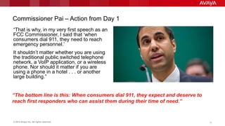 © 2014 Avaya Inc. All rights reserved. 1212
Commissioner Pai – Action from Day 1
“That is why, in my very first speech as an
FCC Commissioner, I said that „when
consumers dial 911, they need to reach
emergency personnel.‟
It shouldn‟t matter whether you are using
the traditional public switched telephone
network, a VoIP application, or a wireless
phone. Nor should it matter if you are
using a phone in a hotel . . . or another
large building.”
“The bottom line is this: When consumers dial 911, they expect and deserve to
reach first responders who can assist them during their time of need.”
 