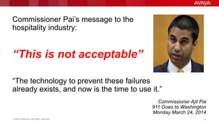 © 2014 Avaya Inc. All rights reserved. 15
Commissioner Pai‟s message to the
hospitality industry:
“This is not acceptable”
“The technology to prevent these failures
already exists, and now is the time to use it.”
Commissioner Ajit Pai
911 Goes to Washington
Monday March 24, 2014
 