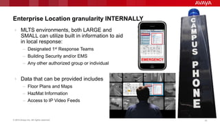 © 2014 Avaya Inc. All rights reserved. 2626
Enterprise Location granularity INTERNALLY
 MLTS environments, both LARGE and
SMALL can utilize built in information to aid
in local response:
– Designated 1st Response Teams
– Building Security and/or EMS
– Any other authorized group or individual
 Data that can be provided includes
– Floor Plans and Maps
– HazMat Information
– Access to IP Video Feeds
EMERGENCY
 