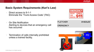 © 2014 Avaya Inc. All rights reserved. 2828
Basic System Requirements (Kari’s Law)
 Direct access to 9-1-1
Eliminate the „Trunk Access Code‟ (TAC)
 On Site Notification
Alerting to devices that an emergency call
has occurred
 Termination of calls internally prohibited
unless a trained facility.
PD
 