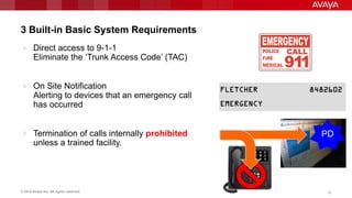 © 2014 Avaya Inc. All rights reserved. 3333
3 Built-in Basic System Requirements
 Direct access to 9-1-1
Eliminate the „Trunk Access Code‟ (TAC)
 On Site Notification
Alerting to devices that an emergency call
has occurred
 Termination of calls internally prohibited
unless a trained facility.
PD
 