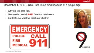 © 2014 Avaya Inc. All rights reserved. 6
December 1, 2013 – Kari Hunt Dunn died because of a single digit
 Why did the calls fail?
 You needed to dial 9-911 from the hotel room
 But that‟s not what we teach our children
 