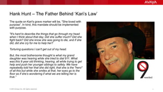 © 2014 Avaya Inc. All rights reserved. 7
Hank Hunt – The Father Behind „Kari‟s Law‟
The quote on Kari's grave marker will be, "She loved with
purpose”. In kind, this mandate should be implemented
with purpose.
"It's hard to describe the things that go through my head
when I think about that day. Did she suffer much? Did she
fight back? Did she know she was going to die, and if she
did, did she cry for me to help her?
Torturing questions I can't get out of my head.
But, the most bothersome thought is what my grand
daughter was hearing while she tried to dial 911. What
was this 9 year old thinking, hearing, all while trying to get
help and push her younger siblings to safety. We have
repeatedly told her that she did right, that she is the "hero"
of all this but while she smiles at that, her eyes go to the
floor as if she’s wondering if what we are telling her is
true.”
 