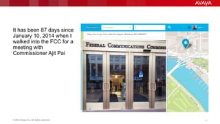 © 2014 Avaya Inc. All rights reserved. 9
It has been 87 days since
January 10, 2014 when I
walked into the FCC for a
meeting with
Commissioner Ajit Pai
 
