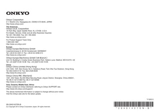 2-1, Nisshin-cho, Neyagawa-shi, OSAKA 572-8540, JAPAN
http://www.onkyo.com/
18 Park Way, Upper Saddle River, N.J. 07458, U.S.A.
For Dealer, Service, Order and all other Business Inquiries:
Tel: 201-785-2600 Fax: 201-785-2650
http://www.us.onkyo.com/
For Product Support Team Only:
1-800-229-1687
http://www.us.onkyo.com/
Liegnitzerstrasse 6, 82194 Groebenzell, GERMANY
Tel: +49-8142-4401-0 Fax: +49-8142-4208-213
http://www.eu.onkyo.com/
Unit 19, Building 6, Croxley Green Business Park, Hatters Lane, Watford, WD18 8YH, UK
Tel: +44 (0)8712-00-19-96 Fax: +44 (0)8712-00-19-95
Unit 1033, 10/F, Star House, No 3, Salisbury Road, Tsim Sha Tsui Kowloon, Hong Kong.
Tel: 852-2429-3118 Fax: 852-2428-9039
http://www.hk.onkyo.com/
1301, 555 Tower, No.555 West NanJing Road, Jing’an District, Shanghai, China 200041,
Tel: 86-21-52131366 Fax: 86-21-52130396
http://www.cn.onkyo.com/
The Americas
China
Europe
Asia, Oceania, Middle East, Africa
Please contact an Onkyo distributor referring to Onkyo SUPPORT site.
http://www.intl.onkyo.com/support/
The above-mentioned information is subject to change without prior notice.
Visit the Onkyo web site for the latest update.
(Mainland)
(Hong Kong)
SN 29401427EN-B
(C) Copyright 2013 Onkyo Corporation Japan. All rights reserved.
Y1303-3
* 2 9 4 0 1 4 2 7 E N - B *
 