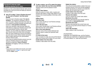Using Internet Radio
En-2
Pandora is a free, personalized Internet radio service
that plays the music you know and helps you discover
music you’ll love.
PANDORA, the PANDORA logo, and the Pandora
trade dress are trademarks or registered trademarks
of Pandora Media, Inc. Used with permission.
Pandora® internet radio
–Getting Started (U.S. only)
1 Use q/w to select “I have a Pandora Account”
or “I’m new to Pandora” and then press
ENTER.
If you are new to Pandora select “I’m new to
Pandora”. You will see an activation code on
your TV screen. Please write down this code. Go
to an Internet connected computer and point your
browser to www.pandora.com/onkyo
Enter your activation code and then follow the
instructions to create your Pandora account and
your personalized Pandora Internet radio
stations. You can create your stations by entering
your favorite tracks and artists when prompted.
After you have created your account and stations
you can return to your Onkyo receiver and press
enter to begin listening to your personalized
Pandora Internet radio.
If you have an existing Pandora account, you can
add your Pandora account to your Onkyo
receiver by selecting “I have a Pandora
Account” and logging in with your email and
password.
Tip
• If you want to use multiple user accounts, see “Using
Multiple Accounts” (➔ page 1). Login can be made
from the “Users” screen.
2 To play a station, use q/w to select the station
from your station list, and then press ENTER.
Playback starts and the playback screen
appears.
Create a New Station:
Enter the name of a track, artist, or genre and
Pandora will create a unique radio station for you
based on the musical qualities of that track, artist,
or genre.
■ Menu Items
I like this track:
Give a track “thumbs-up” and Pandora will play
more music like it.
I don’t like this track:
Give a track “thumbs-down” and Pandora will ban
that track from the current station.
Why is this track playing?:
Discover some of the musical attributes that
Pandora uses to create your personal radio
stations.
I’m tired of this track:
If you are tired of a track, you can put the track to
sleep and Pandora will not play it for one month.
Create station from this artist:
Creates a radio station from this artist.
Delete this station:
This will permanently delete a station from your
Pandora account. All of your thumbs feedback
will be lost should you choose to re-create the
station with the same track or artist.
Create station from this track:
Creates a radio station from this track.
Rename this station:
Lets you rename the current radio station.
Bookmark this artist:
Pandora will bookmark your favorite artist for
your profile on www.pandora.com.
Bookmark this track:
Pandora will bookmark the current track and
allow you to buy them all from Amazon or iTunes
in one step!
Add to My Favorites:
Adds a station to My Favorites list.
 