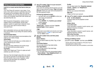 Using Internet Radio
En-5
Last.fm is a music service that learns what you
love...
Your new Onkyo AV receiver is very clever. If you
have a free Last.fm account, it will keep track of all
the songs you’ve just played. When you visit the
Last.fm website, you can see personal charts of the
music you’ve enjoyed, share them with friends and
see what they like, too.
With thousands of biographies, reviews and an
endless choice of personalised, ad-free radio
stations, Last.fm is a great way to discover music.
Pick up your free Last.fm account today at
www.last.fm/join
Get a subscription and you can enjoy the best of ad-
free Last.fm Radio on your Onkyo AV receiver without
a computer!
Recommended Radio:
Discover smart personalised recommendations that
adapt as your tastes change.
Artist Radio:
Pick any artist and we’ll play you a whole station of
music inspired by your choice.
My Library:
Sit back and enjoy selections from all the music
you’ve heard since you joined Last.fm.
Tag Radio:
Polish funk? Death pop? Think of a style and we’ll
entertain you with it for hours.
Start your free trial straight away when you create
your account and see for yourself what it’s like to
have the world’s music at your fingertips. Latest
prices and full information are available at
www.last.fm/subscribe
■ Using scrobbling control
Use q/w to select “Enable”, and then press ENTER.
* Internet radio services provided by a third party may be
terminated with or without notice.
Internet radio services may not be available in some areas.
Using Last.fm Internet Radio 1 Use q/w to select “Sign in to your account”,
and then press ENTER.
If you have the existing Last.fm account, you can
sign in to your account to select “Sign in to your
account”. Enter your user name and password in
the next keyboard screen.
■ Using the keyboard screen
1. Use q/w/e/r and the ENTER to enter your
user name and password.
2. Select “OK”.
3. Press ENTER. The “Confirm your entries”
screen appears.
4. Press ENTER.
“Please wait...” appears and then “Last.fm
Internet Radio” screen appears.
Tip
• If you want to use multiple user accounts, see “Using
Multiple Accounts” (➔ page 1). Login can be made
from the “Users” screen.
2 Use q/w to select menu and then press
ENTER.
Search Station:
You can search station by Artist, Tag, or User
Name.
Top Artists Station:
You can play tracks of top-rated artists.
Top Tags Station:
You can play tracks of top-rated tags.
Personal Station:
• You can play tracks from personalized station
(“Your Library”, “Your Neighbourhood” and
“Your Recommendations”).
Profile:
You can play tracks from “Recently Listened
Tracks”, “Library” and “Neighbours”.
Account Info:
Confirm your account information.
Sign Out:
It signs out from your account.
3 Use q/w to select a station, and press ENTER
or 1 to start playback.
Playback starts and the playback screen
appears.
■ Menu Items
I Love this track:
Track information is saved in Last.fm server, and
playback frequency increases.
Ban this track:
Track information is saved in Last.fm server, and
playback frequency reduces.
Add to My Favorites:
Adds a station to My Favorites list.
 