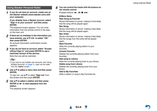 Using Internet Radio
En-6
Using Slacker Personal Radio
1 If you do not have an account, create one on
the Slacker website (www.slacker.com) with
your computer.
If you already have a Slacker account, select
“Sign in to your account” and then press
ENTER.
The keyboard screen appears. You can enter
information from the remote control or the keys
on the main unit.
2 If there are no mistakes in the information you
have entered, use q/w/e/r to select “OK”
then press ENTER.
An account information confirmation screen
appears.
3 If you do not have an account, select “Access
without Sign In” and press ENTER to use a
restricted version of the service.
Note that use will be restricted.
Tip
• If you want to use multiple user accounts, see “Using
Multiple Accounts” (➔ page 1). Login can be made
from the “Users” screen.
4 Use q/w to select a menu item and then press
ENTER.
To sign out, use q/w to select “Sign out” from
this screen and then press ENTER.
5 Use q/w to select a station and then press
ENTER or 1 to start playback from the
station.
The playback screen appears.
6 You can control the tracks with the buttons on
the remote control.
Enabled buttons: 1, 3, 2, 6
■ Menu Items
Rate Song as Favorite:
Stores information to server, making it more likely
that the song will be played again.
Ban Song:
Stores information to server, making it less likely
that the song will be played again.
Ban Artist:
Stores information to server, making it less likely
that the songs from this artist will be played
again.
Mark Favorite:
Adds the currently playing station to your
favorites.
Unmark Favorite:
Deletes the currently playing station from your
favorites.
Add song to Library:
Adds the currently playing track to your library.
Delete song from Library:
Deletes the currently playing track from your
library.
Add to My Favorites:
Adds a station or song to My Favorites list.
 