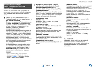 Utilisation d’une webradio
Fr-2
Pandora est un service de radio en ligne libre et
personnalisé vous permettant de lire la musique que
vous connaissez et de découvrir celle que vous
aimez.
PANDORA, le logo PANDORA, et l’habillage
commercial Pandora sont des marques
commerciales ou des marques déposées de la
société Pandora Media, Inc. Utilisées avec
autorisation.
Pandora® internet Radio
–Pour commencer (États-Unis
uniquement)
1 Utilisez q/w pour sélectionner « I have a
Pandora Account » ou « I’m new to Pandora »,
puis appuyez sur ENTER.
Si vous ne connaissez pas Pandora sélectionnez
« I’m new to Pandora ». Un code d’activation
apparaîtra sur l’écran de votre téléviseur. Notez
ce code. Utilisez un ordinateur branché sur
Internet et connectez le navigateur à
www.pandora.com/onkyo
Saisissez votre code d’activation puis suivez les
instructions pour créer votre compte Pandora et
vos stations webradio Pandora personnalisées.
Lorsque vous y êtes invités, vous pouvez créer
vos stations en saisissant vos pistes et vos
artistes préférés. Après la création de votre
compte et de vos stations, vous pouvez retourner
à votre récepteur Onkyo et appuyez sur entrée
pour écouter votre webradio Pandora
personnalisée.
Si vous disposez d’un compte Pandora, vous
pouvez ajouter votre compte Pandora à votre
récepteur Onkyo en sélectionnant « I have a
Pandora Account » et y accéder en entrant
votre adresse e-mail et votre mot de passe.
Conseil
• Si vous souhaitez utiliser plusieurs comptes
utilisateur, consultez « Utilisation de plusieurs
comptes » (➔ page 1). L’identification peut être
réalisée à partir de l’écran « Users ».
2 Pour lire une station, utilisez q/w pour
sélectionner la station dans votre liste de
stations, puis appuyez sur ENTER.
La lecture débute et l’écran de lecture s’affiche.
Create a New Station :
Saisissez le nom d’une piste, d’un artiste ou d’un
genre et Pandora créera une station radio unique
pour vous en fonction des qualités musicales de
la piste, de l’artiste ou du genre choisi.
■ Eléments du menu
I like this track :
Acceptez la piste et Pandora lira d’autres
musiques similaires.
I don’t like this track :
Rejetez la piste et Pandora éliminera cette piste
de la station écoutée.
Why is this track playing? :
Découvrez certains des attributs musicaux que
Pandora utilise pour créer vos stations radio
personnelles.
I’m tired of this track :
Si vous en avez assez d’une piste, vous pouvez
mettre la piste « au repos » et Pandora ne la lira
plus pendant un mois.
Create station from this artist :
Permet de créer une station radio à partir de cet
artiste.
Delete this station :
Ceci supprimera de façon permanente la station
de votre compte Pandora. Au cas où vous
décideriez de récréer la station avec les mêmes
pistes ou les mêmes artistes, tous vos
acceptations/rejets précédents seront perdus.
Create station from this track :
Permet de créer une station radio à partir de
cette piste.
Rename this station :
Vous permet de renommer la station radio
actuelle.
Bookmark this artist :
Pandora marquera votre artiste préféré pour
votre profil sur www.pandora.com.
Bookmark this track :
Pandora marquera la piste en cours et vous
permettra de toutes les acheter sur Amazon ou
iTunes en une étape !
Add to My Favorites :
Permet d’ajouter une station à la liste My
Favorites.
 