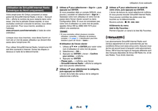 Utilisation d’une webradio
Fr-4
Votre ampli-tuner AV Onkyo comprend un essai
gratuit de SiriusXM Internet Radio. L’écran « Account
Info » affiche le nombre de jours restants dans votre
essai. Une fois la période d’essai expirée, si vous
souhaitez continuer à écouter le service, vous devez
vous abonner. Pour vous inscrire, accédez à
l’adresse
www.siriusxm.com/internetradio à l’aide de votre
ordinateur.
Lorsque vous vous inscrivez, vous devez fournir un
nom est un mot de passe utilisateur qui doivent être
saisis dans l’ampli-tuner AV.
Pour utiliser SiriusXM Internet Radio, l’ampli-tuner AV
doit être connecté à Internet. Suivez les étapes ci-
dessous à l’aide de la télécommande :
Les abonnements SiriusXM Internet Radio sont
vendus séparément et sont subordonnés par les
conditions Sirius (voir www.sirius.com). Assurez-vous
de lire cet accord avant d’acquérir votre abonnement.
Sirius, XM et tous les logos et marques afférents sont
des marques déposées de Sirius XM Radio Inc. et de
ses filiales. Tous droits réservés.
Utilisation de SiriusXM Internet Radio
(Amérique du Nord uniquement)
1 Utilisez q/w pour sélectionner « Sign In », puis
appuyez sur ENTER.
Si vous possédez déjà un compte SIRIUS, vous
pouvez y accéder en sélectionnant « Sign In ».
Saisissez votre nom utilisateur et votre mot de
passe dans l’écran clavier suivant ou dans
Configuration Web. Si vous ne connaissez pas
votre nom d’utilisateur ou votre mot de passe,
appelez Sirius XM au (888) 539-7474 pour
obtenir une assistance.
Conseil
• Si vous souhaitez utiliser plusieurs comptes
utilisateur, consultez « Utilisation de plusieurs
comptes » (➔ page 1). L’identification peut être
réalisée à partir de l’écran « Users ».
■ Utilisation de l’écran clavier
1. Utilisez q/w/e/r et ENTER pour saisir votre
nom d’utilisateur et votre mot de passe.
2. Sélectionnez « OK ».
3. Appuyez sur ENTER. L’écran « Confirm
your entries » s’affiche.
4. Appuyez sur ENTER.
« Please wait... » s’affiche, puis l’écran
« SiriusXM Internet Radio » affiche la catégorie
que vous pouvez sélectionner.
2 Utilisez q/w pour sélectionner la catégorie,
puis appuyez sur ENTER.
L’écran de la liste des canaux de la catégorie
sélectionnée s’affiche.
3 Utilisez q/w pour sélectionner le canal de
votre choix, puis appuyez sur ENTER.
L’écran de lecture du canal sélectionné s’affiche
et vous pouvez écouter SiriusXM Internet Radio.
Vous pouvez contrôlez les pistes avec les
touches sur la télécommande.
Boutons activés : 2, 3, 7, 6
■ Eléments du menu
Add to My Favorites :
Permet d’ajouter un canal à la liste My Favorites.
 